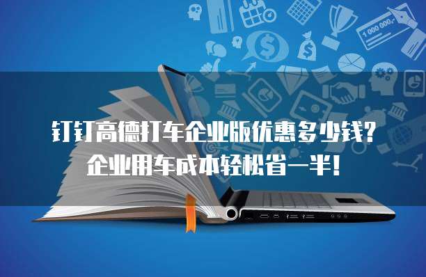 钉钉高德打车企业版优惠多少钱?企业用车成本轻松省一半!