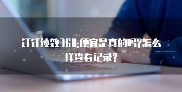 钉钉绩效360:便宜是真的吗?怎么样查看记录?