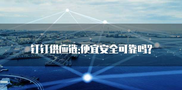钉钉供应链:便宜安全可靠吗?