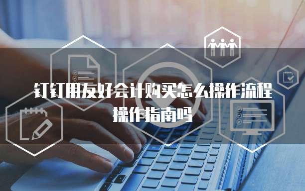 钉钉用友好会计购买怎么操作流程操作指南吗