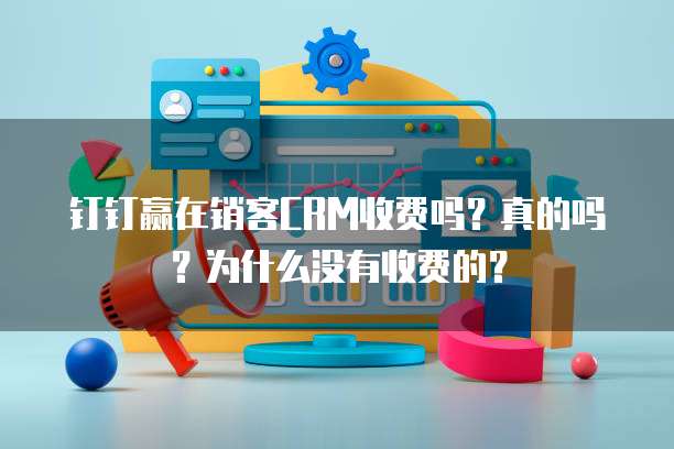 钉钉赢在销客CRM收费吗?真的吗?为什么没有收费的?