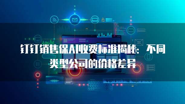 钉钉销售保AI收费标准揭秘:不同类型公司的价格差异