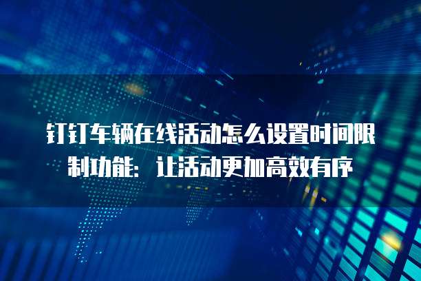 钉钉车辆在线活动怎么设置时间限制功能:让活动更加高效有序