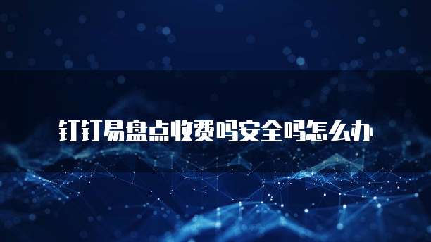 钉钉易盘点收费吗安全吗怎么办