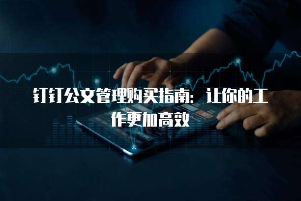 钉钉公文管理购买指南:让你的工作更加高效