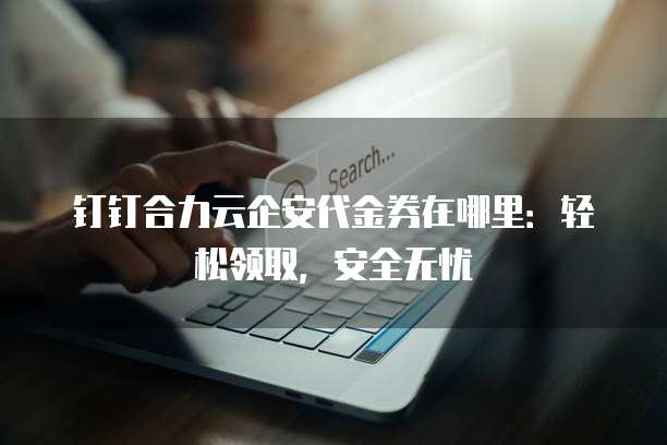 钉钉合力云企安代金券在哪里:轻松领取,安全无忧