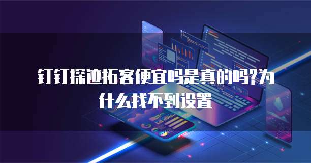 钉钉探迹拓客便宜吗是真的吗?为什么找不到设置
