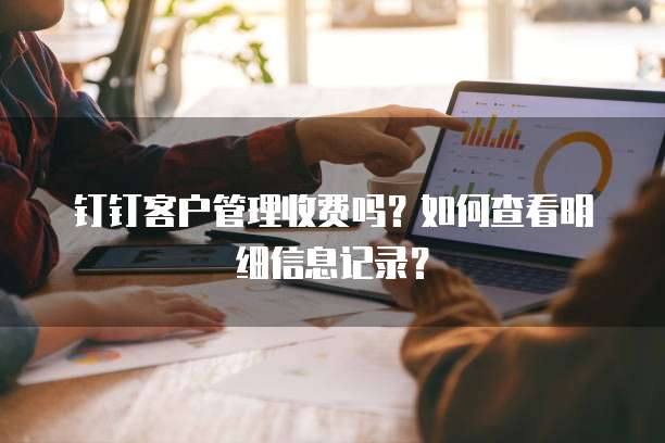 钉钉客户管理收费吗?如何查看明细信息记录?