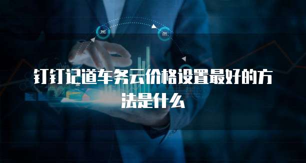 钉钉记道车务云价格设置最好的方法是什么