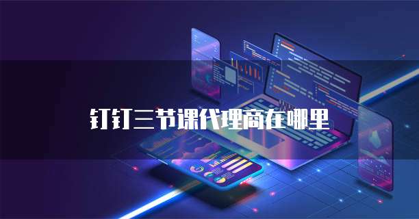 钉钉三节课代理商在哪里