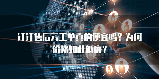 钉钉售后云工单真的便宜吗?为何价格如此低廉?
