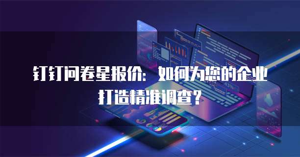 钉钉问卷星报价:如何为您的企业打造精准调查?
