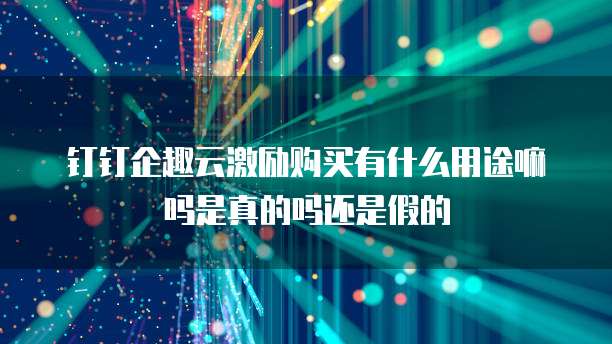 钉钉企趣云激励购买有什么用途嘛吗是真的吗还是假的