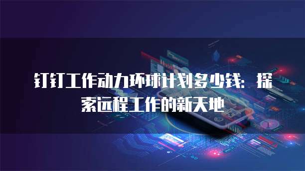 钉钉工作动力环球计划多少钱:探索远程工作的新天地