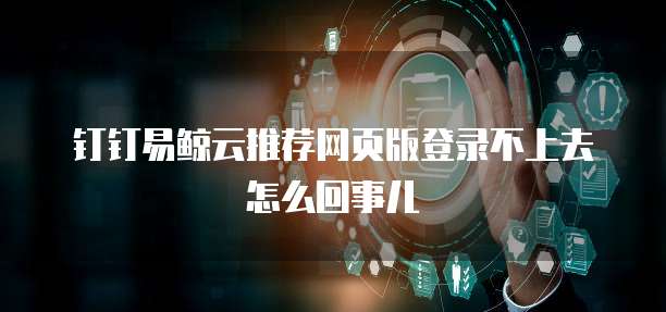 钉钉易鲸云推荐网页版登录不上去怎么回事儿