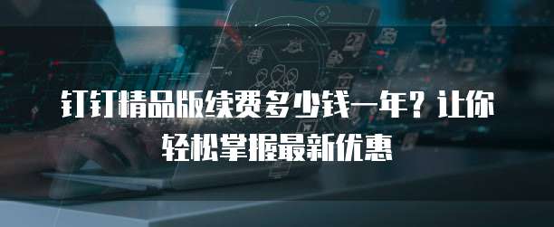 钉钉精品版续费多少钱一年？让你轻松掌握最新优惠