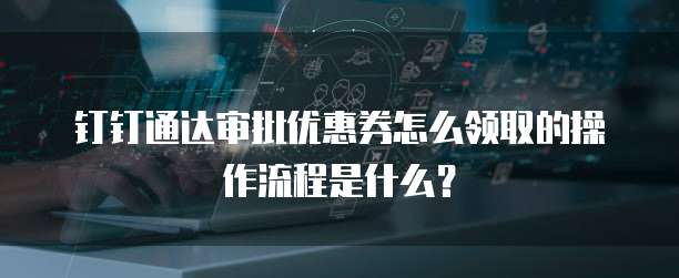 钉钉通达审批优惠券怎么领取的操作流程是什么?
