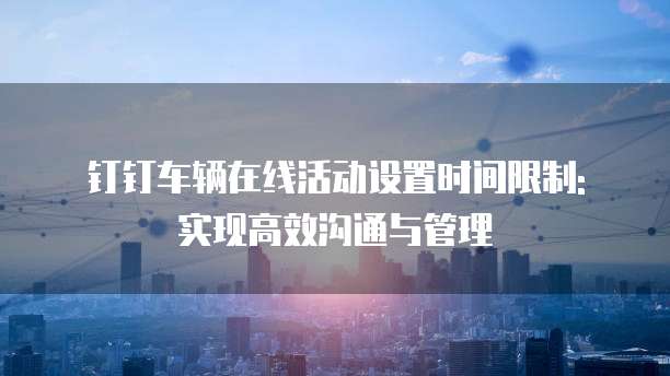 钉钉车辆在线活动设置时间限制: 实现高效沟通与管理