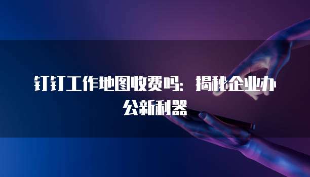 钉钉工作地图收费吗:揭秘企业办公新利器