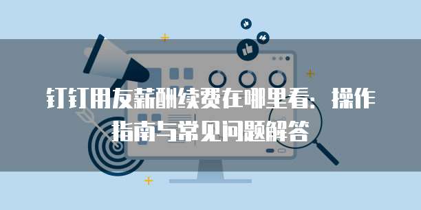 钉钉用友薪酬续费在哪里看：操作指南与常见问题解答