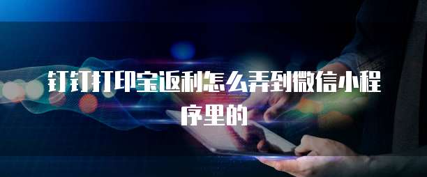 钉钉打印宝返利怎么弄到微信小程序里的