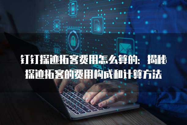 钉钉探迹拓客费用怎么算的:揭秘探迹拓客的费用构成和计算方法