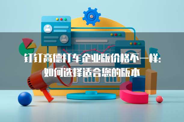 钉钉高德打车企业版价格不一样:如何选择适合您的版本