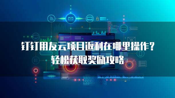 钉钉用友云项目返利在哪里操作?轻松获取奖励攻略