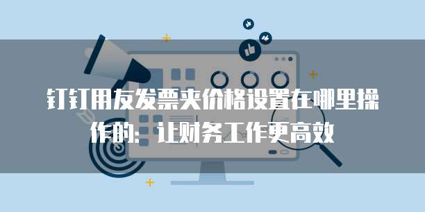 钉钉用友发票夹价格设置在哪里操作的:让财务工作更高效