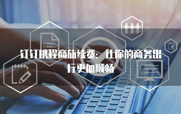 钉钉携程商旅续费:让你的商务出行更加顺畅