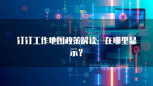 钉钉工作地图政策解读:在哪里显示?