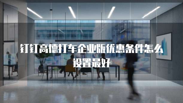 钉钉高德打车企业版优惠条件怎么设置最好