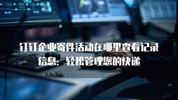 钉钉企业寄件活动在哪里查看记录信息:轻松管理您的快递