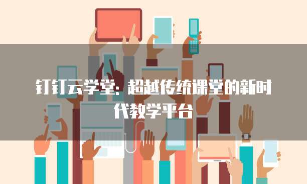 钉钉云学堂: 超越传统课堂的新时代教学平台