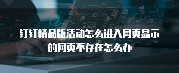 钉钉精品版活动怎么进入网页显示的网页不存在怎么办