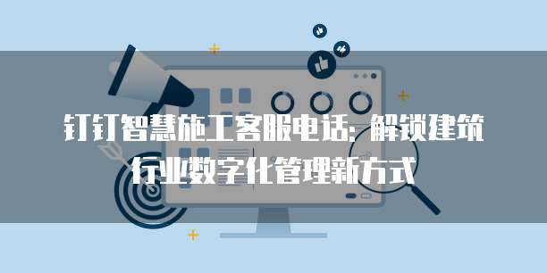 钉钉智慧施工客服电话: 解锁建筑行业数字化管理新方式
