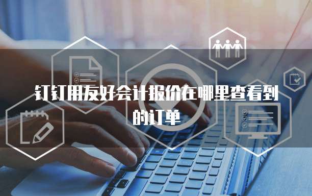 钉钉用友好会计报价在哪里查看到的订单
