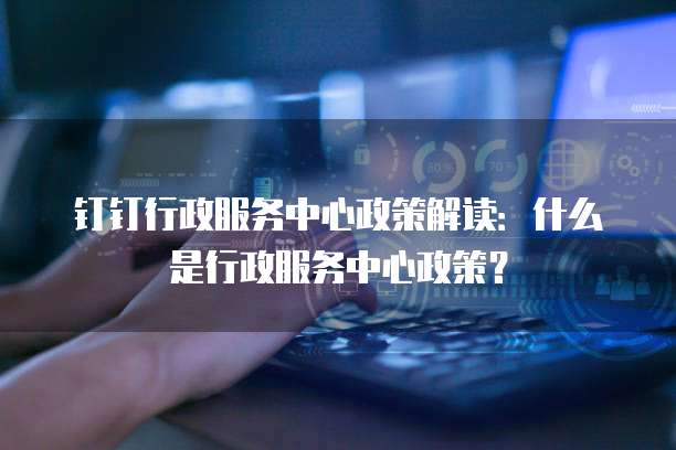 钉钉行政服务中心政策解读：什么是行政服务中心政策？