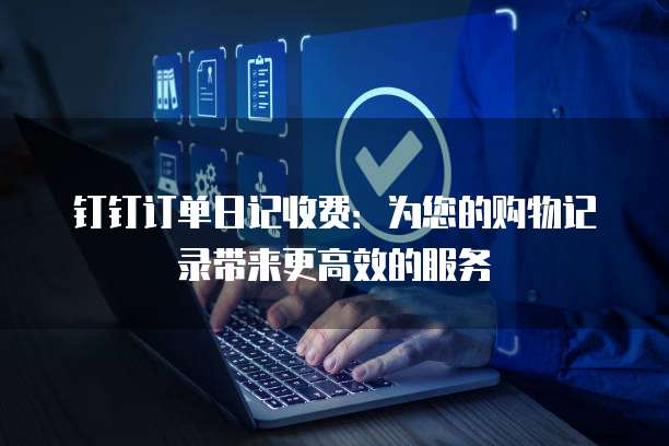 钉钉订单日记收费:为您的购物记录带来更高效的服务