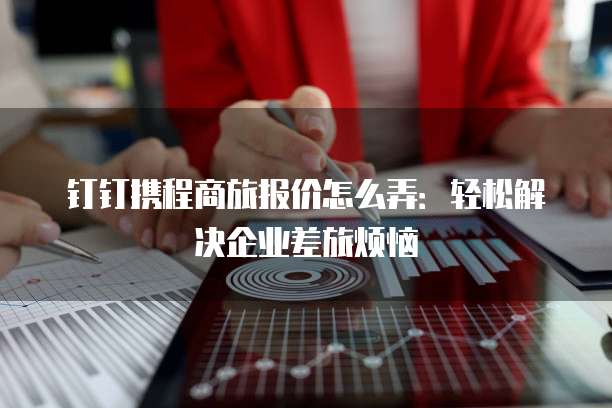 钉钉携程商旅报价怎么弄:轻松解决企业差旅烦恼