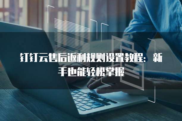 钉钉云售后返利规则设置教程:新手也能轻松掌握