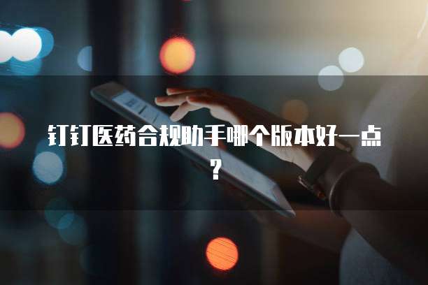 钉钉医药合规助手哪个版本好一点?