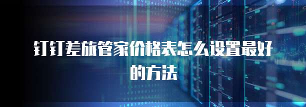 钉钉差旅管家价格表怎么设置最好的方法