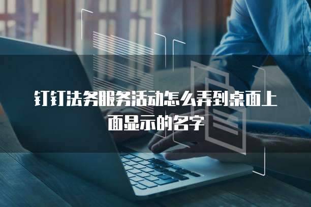 钉钉法务服务活动怎么弄到桌面上面显示的名字