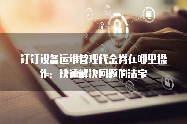 钉钉设备运维管理代金券在哪里操作:快速解决问题的法宝