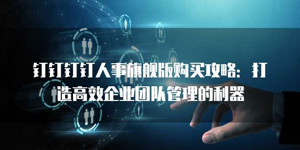 钉钉钉钉人事旗舰版购买攻略:打造高效企业团队管理的利器