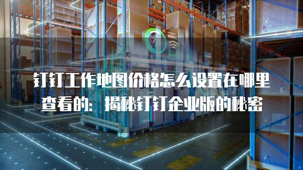 钉钉工作地图价格怎么设置在哪里查看的:揭秘钉钉企业版的秘密