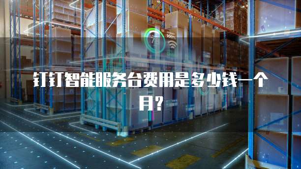 钉钉智能服务台费用是多少钱一个月?