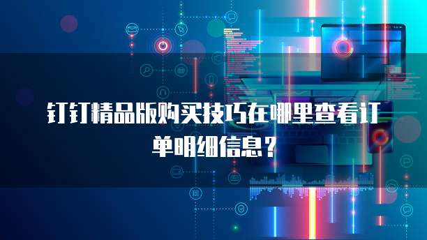 钉钉精品版购买技巧在哪里查看订单明细信息?