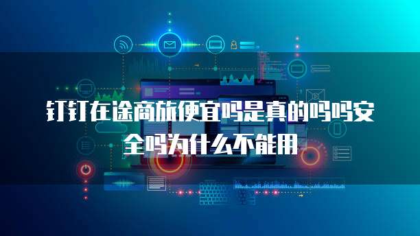 钉钉在途商旅便宜吗是真的吗吗安全吗为什么不能用